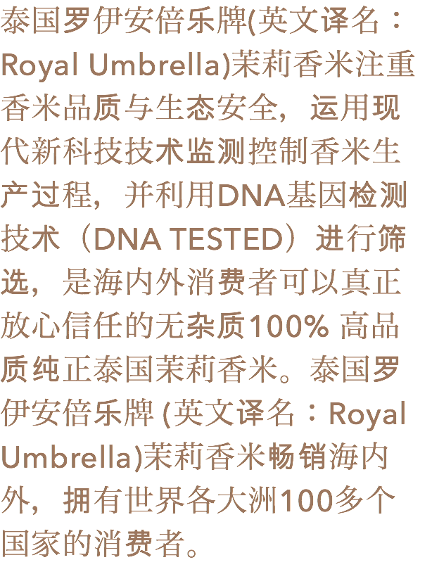 泰国罗伊安倍乐牌(英文译名：Royal Umbrella)茉莉香米注重香米品质与生态安全，运用现代新科技技术监测控制香米生产过程，并利用DNA基因检测技术（DNA TESTED）进行筛选，是海内外消费者可以真正放心信任的无杂质100% 高品
质纯正泰国茉莉香米。泰国罗伊安倍乐牌 (英文译名：Royal Umbrella)茉莉香米畅销海内外，拥有世界各大洲100多个
国家的消费者。