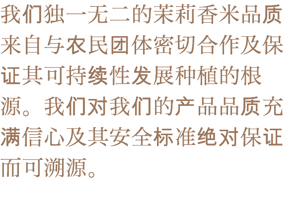 我们独一无二的茉莉香米品质来自与农民团体密切合作及保证其可持续性发展种植的根源。我们对我们的产品品质充满信心及其安全标准绝对保证而可溯源。