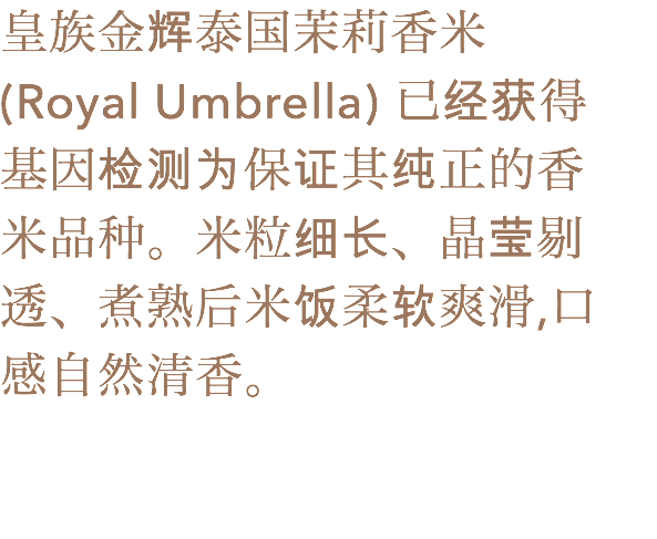 皇族金辉泰国茉莉香米 (Royal Umbrella) 已经获得
基因检测为保证其纯正的香
米品种。米粒细长、晶莹剔透、煮熟后米饭柔软爽滑,口
感自然清香。
