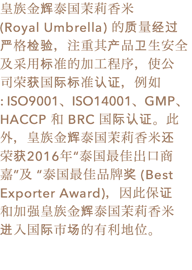 皇族金辉泰国茉莉香米
(Royal Umbrella) 的质量经过
严格检验，注重其产品卫生安全
及采用标准的加工程序，使公
司荣获国际标准认证，例如
: ISO9001、ISO14001、GMP、 HACCP 和 BRC 国际认证。此外，皇族金辉泰国茉莉香米还
荣获2016年“泰国最佳出口商嘉”及 “泰国最佳品牌奖 (Best Exporter Award)，因此保证
和加强皇族金辉泰国茉莉香米
进入国际市场的有利地位。