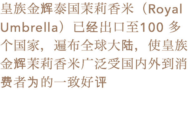 皇族金辉泰国茉莉香米（Royal Umbrella）已经出口至100 多个国家，遍布全球大陆，使皇族金辉茉莉香米广泛受国内外到消费者为的一致好评