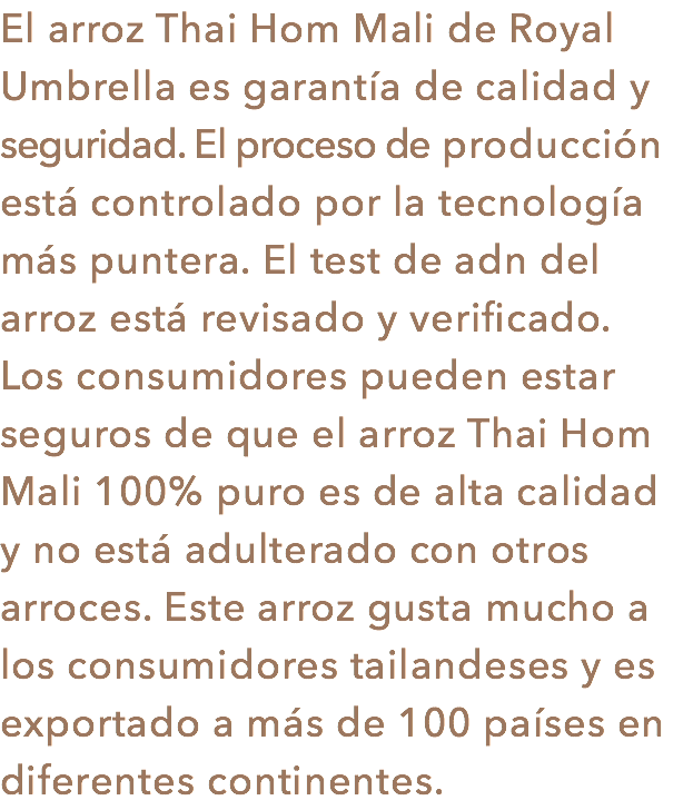 El arroz Thai Hom Mali de Royal Umbrella es garantía de calidad y seguridad. El proceso de producción está controlado por la tecnología más puntera. El test de adn del arroz está revisado y verificado. Los consumidores pueden estar seguros de que el arroz Thai Hom Mali 100% puro es de alta calidad y no está adulterado con otros arroces. Este arroz gusta mucho a los consumidores tailandeses y es exportado a más de 100 países en diferentes continentes.