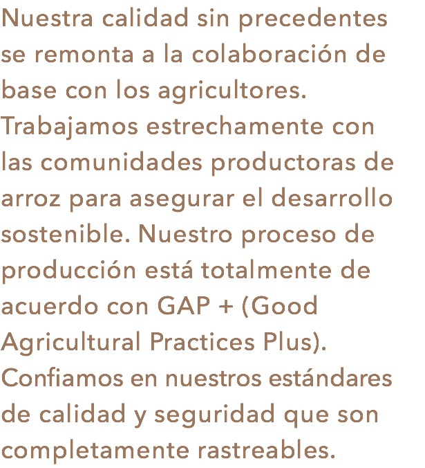 Nuestra calidad sin precedentes
se remonta a la colaboración de base con los agricultores. Trabajamos estrechamente con las comunidades productoras de
arroz para asegurar el desarrollo sostenible. Nuestro proceso de producción está totalmente de acuerdo con GAP + (Good Agricultural Practices Plus). Confiamos en nuestros estándares de calidad y seguridad que son completamente rastreables.