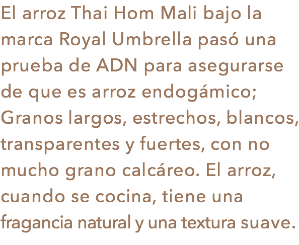 El arroz Thai Hom Mali bajo la marca Royal Umbrella pasó una prueba de ADN para asegurarse de que es arroz endogámico; Granos largos, estrechos, blancos, transparentes y fuertes, con no mucho grano calcáreo. El arroz, cuando se cocina, tiene una fragancia natural y una textura suave.