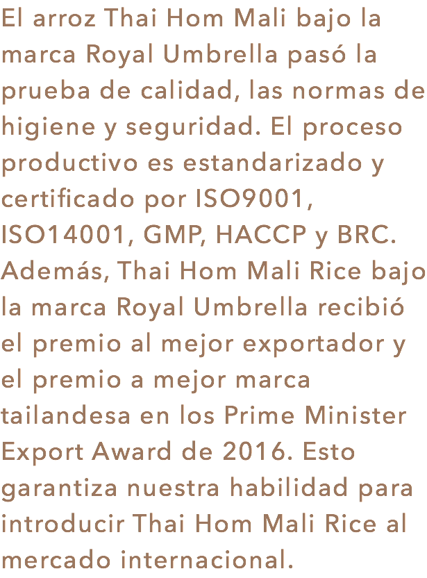 El arroz Thai Hom Mali bajo la marca Royal Umbrella pasó la prueba de calidad, las normas de higiene y seguridad. El proceso productivo es estandarizado y certificado por ISO9001, ISO14001, GMP, HACCP y BRC. Además, Thai Hom Mali Rice bajo la marca Royal Umbrella recibió el premio al mejor exportador y el premio a mejor marca tailandesa en los Prime Minister Export Award de 2016. Esto garantiza nuestra habilidad para introducir Thai Hom Mali Rice al mercado internacional.