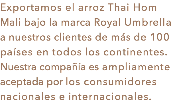 Exportamos el arroz Thai Hom Mali bajo la marca Royal Umbrella a nuestros clientes de más de 100 países en todos los continentes. Nuestra compañía es ampliamente aceptada por los consumidores nacionales e internacionales.