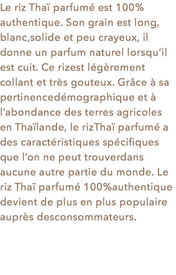 Le riz Thaï parfumé est 100% authentique. Son grain est long, blanc,solide et peu crayeux, il donne un parfum naturel lorsqu’il est cuit. Ce rizest légèrement collant et très gouteux. Grâce à sa pertinencedémographique et à l’abondance des terres agricoles en Thaïlande, le rizThaï parfumé a des caractéristiques spécifiques que l’on ne peut trouverdans aucune autre partie du monde. Le riz Thaï parfumé 100%authentique devient de plus en plus populaire auprès desconsommateurs.