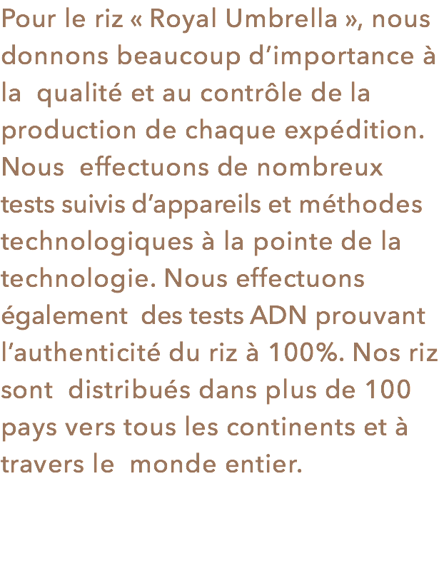 Pour le riz « Royal Umbrella », nous donnons beaucoup d’importance à la qualité et au contrôle de la production de chaque expédition. Nous effectuons de nombreux tests suivis d’appareils et méthodes technologiques à la pointe de la technologie. Nous effectuons également des tests ADN prouvant l’authenticité du riz à 100%. Nos riz sont distribués dans plus de 100 pays vers tous les continents et à travers le monde entier.