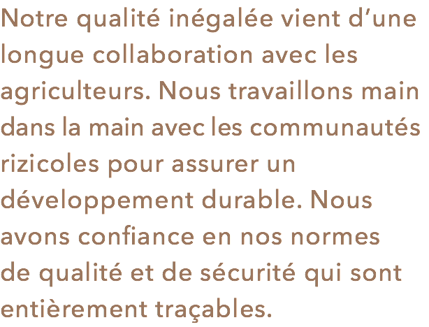 Notre qualité inégalée vient d’une longue collaboration avec les agriculteurs. Nous travaillons main dans la main avec les communautés rizicoles pour assurer un développement durable. Nous avons confiance en nos normes de qualité et de sécurité qui sont entièrement traçables.