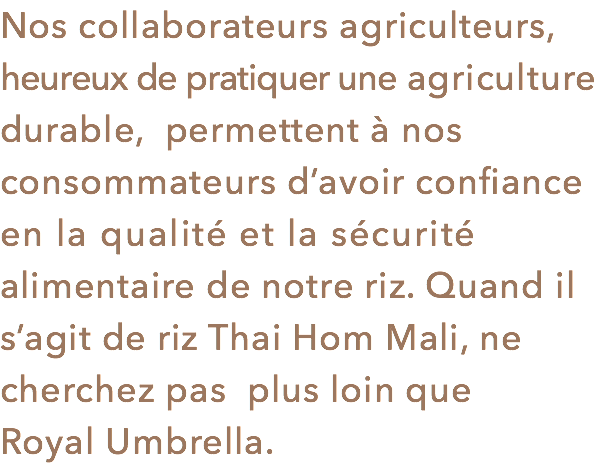 Nos collaborateurs agriculteurs, heureux de pratiquer une agriculture durable, permettent à nos consommateurs d’avoir confiance en la qualité et la sécurité alimentaire de notre riz. Quand il s’agit de riz Thai Hom Mali, ne cherchez pas plus loin que Royal Umbrella.