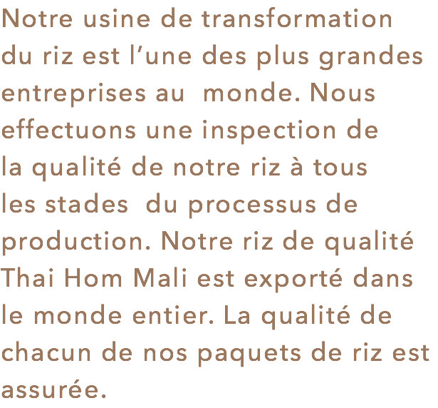 Notre usine de transformation du riz est l’une des plus grandes entreprises au monde. Nous effectuons une inspection de la qualité de notre riz à tous les stades du processus de production. Notre riz de qualité Thai Hom Mali est exporté dans le monde entier. La qualité de chacun de nos paquets de riz est assurée.