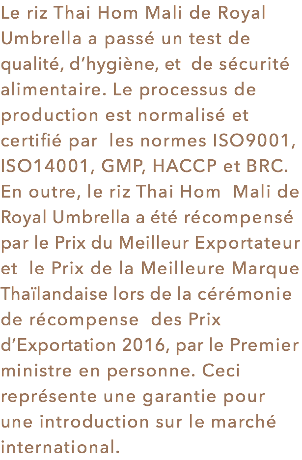 Le riz Thai Hom Mali de Royal Umbrella a passé un test de qualité, d’hygiène, et de sécurité alimentaire. Le processus de production est normalisé et certifié par les normes ISO9001, ISO14001, GMP, HACCP et BRC. En outre, le riz Thai Hom Mali de Royal Umbrella a été récompensé par le Prix du Meilleur Exportateur et le Prix de la Meilleure Marque Thaïlandaise lors de la cérémonie de récompense des Prix d’Exportation 2016, par le Premier ministre en personne. Ceci représente une garantie pour une introduction sur le marché international.