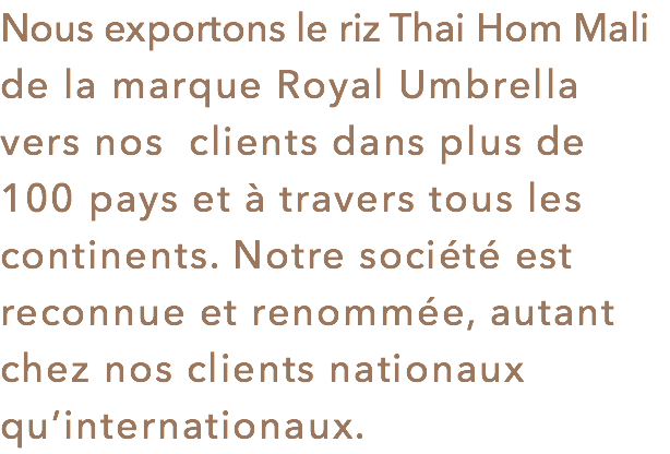 Nous exportons le riz Thai Hom Mali de la marque Royal Umbrella vers nos clients dans plus de 100 pays et à travers tous les continents. Notre société est reconnue et renommée, autant chez nos clients nationaux qu’internationaux.