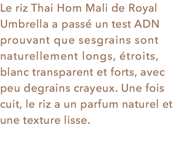 Le riz Thai Hom Mali de Royal Umbrella a passé un test ADN prouvant que sesgrains sont naturellement longs, étroits, blanc transparent et forts, avec peu degrains crayeux. Une fois cuit, le riz a un parfum naturel et une texture lisse.