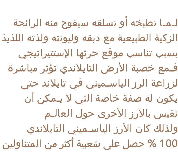 
لـمـا نطبخه أو نسلقه سيفوح منه الرائحة الزكية الطبيعية مع دبقه وليونته ولذته اللذيذ بسبب تناسب موقع حرثها الإستتيراتيجي فـمع خصبة الأرض التايلاندي تؤثر مباشرة لزراعة الرز الياسـميني في تايلاند حتى يكون له صفة خاصة التي لا يـمكن أن نقيس بالأرز الأخرى حول العالـم ولذلك كان الأرز الياسـميني التايلاندي 100 % حصل على شعبية أكثر من المتناولين