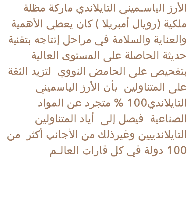 الأرز الياسـميني التايلاندي ماركة مظلة ملكية (رويال أمبريلا ) كان يعطي الأهمية والعناية والسلامة في مراحل إنتاجه بتقنية حديثة الحاصلة على المستوى العالية بتفحيص على الحامض النووي لتزيد الثقة على المتناولين بأن الأرز الياسميني التايلاندي100 % متجرد عن المواد الصناعية فيصل إلى أياد المتناولين التايلاندييين وغيرذلك من الأجانب أكثر من 100 دولة في كل قارات العالـم 