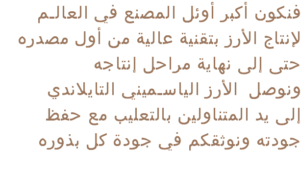  فنكون أكبر أوئل المصنع في العالـم لإنتاج الأرز بتقنية عالية من أول مصدره حتى إلى نهاية مراحل إنتاجه ونوصل الأرز الياسـميني التايلاندي إلى يد المتناولين بالتعليب مع حفظ جودته ونوثقكم في جودة كل بذوره 