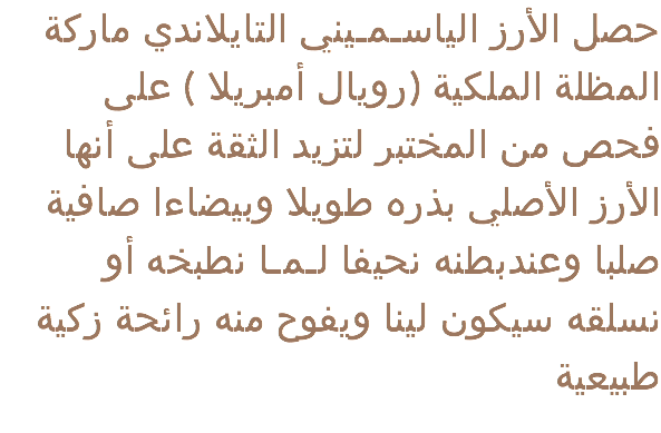  حصل الأرز الياسـمـيني التايلاندي ماركة المظلة الملكية (رويال أمبريلا ) على فحص من المختبر لتزيد الثقة على أنها الأرز الأصلي بذره طويلا وبيضاءا صافية صلبا وعندبطنه نحيفا لـمـا نطبخه أو نسلقه سيكون لينا ويفوح منه رائحة زكية طبيعية 