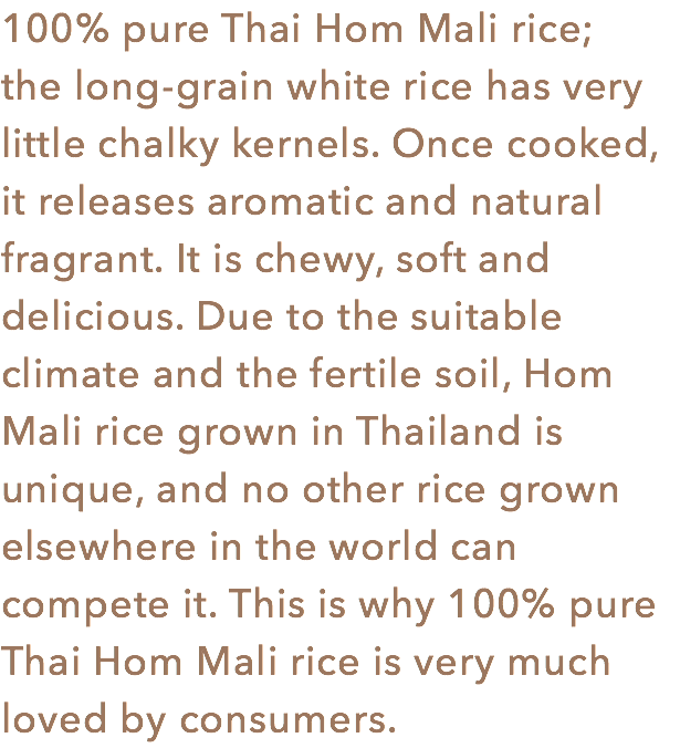 100% pure Thai Hom Mali rice; the long-grain white rice has very little chalky kernels. Once cooked, it releases aromatic and natural fragrant. It is chewy, soft and delicious. Due to the suitable climate and the fertile soil, Hom Mali rice grown in Thailand is unique, and no other rice grown elsewhere in the world can compete it. This is why 100% pure Thai Hom Mali rice is very much loved by consumers. 