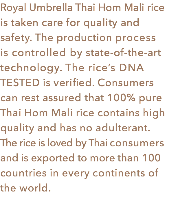 Royal Umbrella Thai Hom Mali rice
is taken care for quality and safety. The production process is controlled by state-of-the-art technology. The rice’s DNA TESTED is verified. Consumers
can rest assured that 100% pure Thai Hom Mali rice contains high quality and has no adulterant. The rice is loved by Thai consumers and is exported to more than 100 countries in every continents of the world.