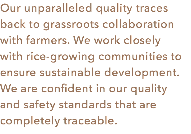 Our unparalleled quality traces back to grassroots collaboration with farmers. We work closely with rice-growing communities to ensure sustainable development. We are confident in our quality
and safety standards that are completely traceable.
