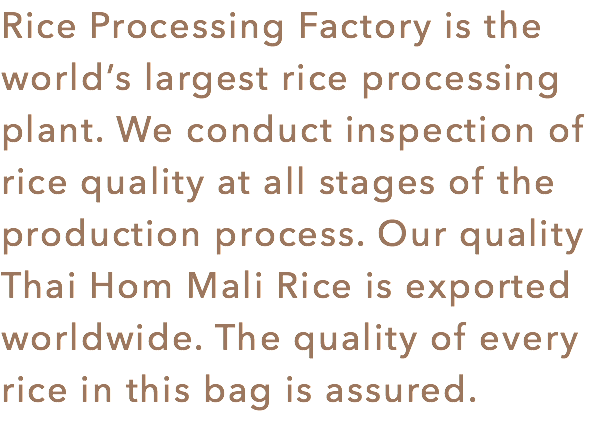 Rice Processing Factory is the world’s largest rice processing plant. We conduct inspection of rice quality at all stages of the production process. Our quality Thai Hom Mali Rice is exported worldwide. The quality of every rice in this bag is assured.