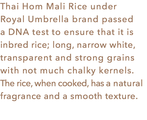Thai Hom Mali Rice under Royal Umbrella brand passed a DNA test to ensure that it is inbred rice; long, narrow white, transparent and strong grains with not much chalky kernels. The rice, when cooked, has a natural fragrance and a smooth texture. 