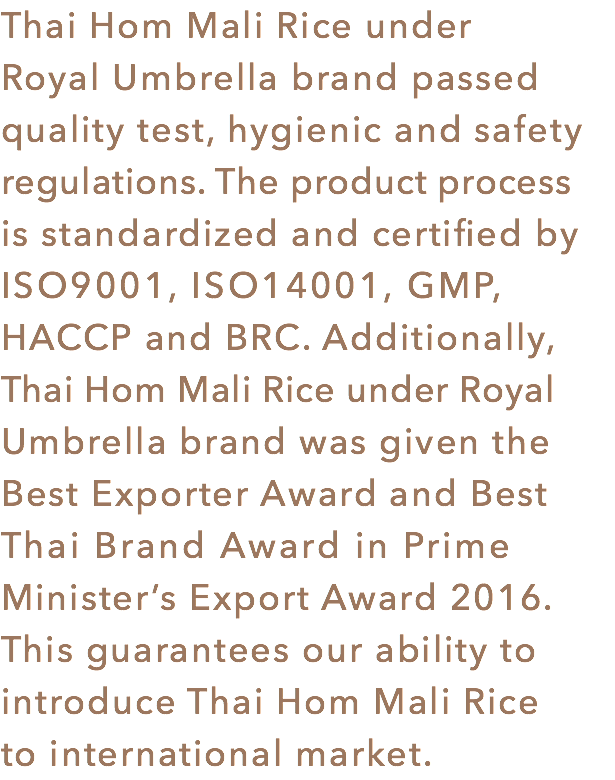 Thai Hom Mali Rice under Royal Umbrella brand passed quality test, hygienic and safety regulations. The product process
is standardized and certified by ISO9001, ISO14001, GMP, HACCP and BRC. Additionally, Thai Hom Mali Rice under Royal Umbrella brand was given the Best Exporter Award and Best Thai Brand Award in Prime Minister’s Export Award 2016. This guarantees our ability to introduce Thai Hom Mali Rice to international market.