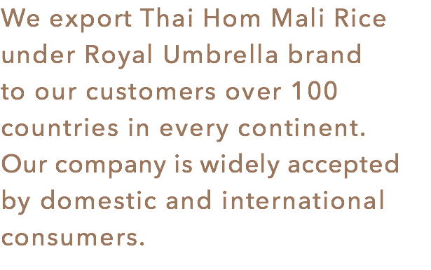 We export Thai Hom Mali Rice under Royal Umbrella brand
to our customers over 100 countries in every continent. Our company is widely accepted by domestic and international consumers.