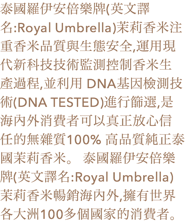 泰國羅伊安倍樂牌(英文譯名:Royal Umbrella)茉莉香米注重香米品質與生態安全,運用現代新科技技術監測控制香米生產過程,並利用 DNA基因檢測技術(DNA TESTED)進行篩選,是海內外消費者可以真正放心信任的無雜質100% 高品質純正泰國茉莉香米。 泰國羅伊安倍樂牌(英文譯名:Royal Umbrella)茉莉香米暢銷海內外,擁有世界各大洲100多個國家的消費者。