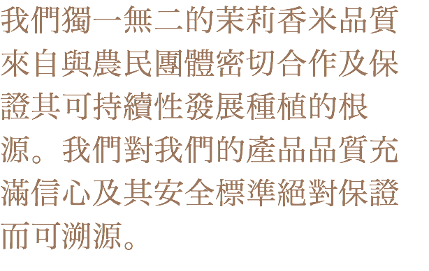 我們獨一無二的茉莉香米品質來自與農民團體密切合作及保證其可持續性發展種植的根源。我們對我們的產品品質充滿信心及其安全標準絕對保證而可溯源。