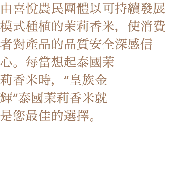 由喜悅農民團體以可持續發展模式種植的茉莉香米，使消費者對產品的品質安全深感信心。每當想起泰國茉
莉香米時，“皇族金
輝”泰國茉莉香米就
是您最佳的選擇。