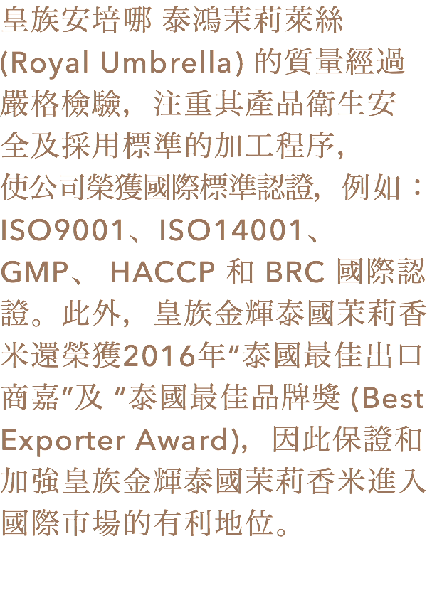 皇族安培哪 泰鴻茉莉萊絲 (Royal Umbrella) 的質量經過
嚴格檢驗，注重其產品衛生安
全及採用標準的加工程序，
使公司榮獲國際標準認證，例如：ISO9001、ISO14001、 GMP、 HACCP 和 BRC 國際認證。此外，皇族金輝泰國茉莉香米還榮獲2016年“泰國最佳出口商嘉”及 “泰國最佳品牌獎 (Best Exporter Award)，因此保證和加強皇族金輝泰國茉莉香米進入國際市場的有利地位。