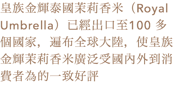 皇族金輝泰國茉莉香米（Royal Umbrella）已經出口至100 多個國家，遍布全球大陸，使皇族金輝茉莉香米廣泛受國內外到消費者為的一致好評